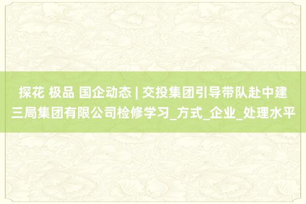 探花 极品 国企动态 | 交投集团引导带队赴中建三局集团有限公司检修学习_方式_企业_处理水平