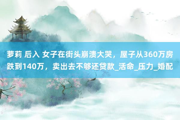萝莉 后入 女子在街头崩溃大哭，屋子从360万房跌到140万，卖出去不够还贷款_活命_压力_婚配