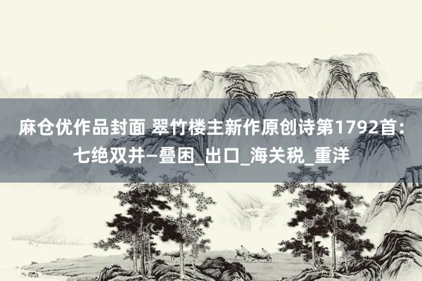 麻仓优作品封面 翠竹楼主新作原创诗第1792首：七绝双并—叠困_出口_海关税_重洋