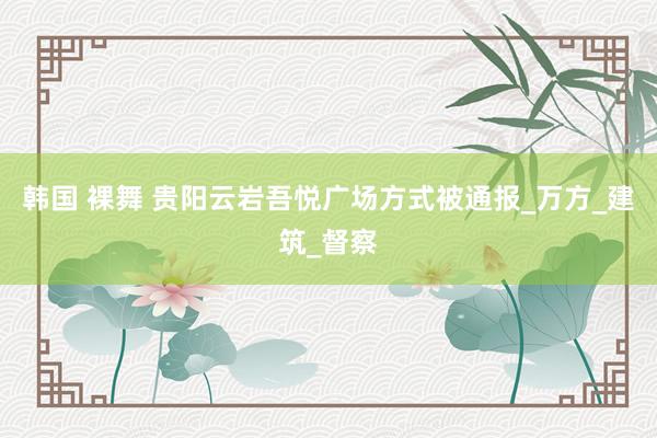 韩国 裸舞 贵阳云岩吾悦广场方式被通报_万方_建筑_督察
