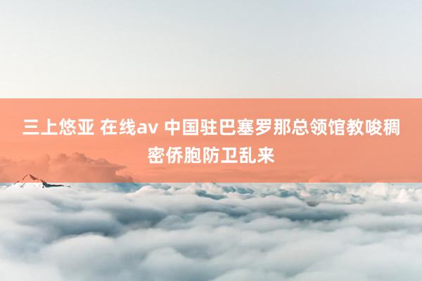 三上悠亚 在线av 中国驻巴塞罗那总领馆教唆稠密侨胞防卫乱来