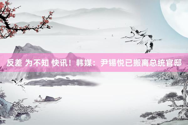 反差 为不知 快讯！韩媒：尹锡悦已搬离总统官邸