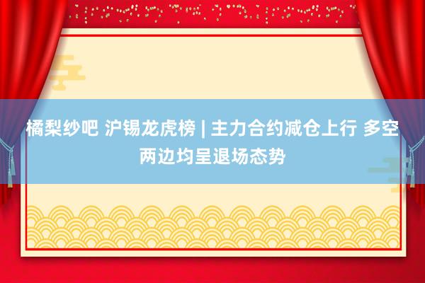 橘梨纱吧 沪锡龙虎榜 | 主力合约减仓上行 多空两边均呈退场态势