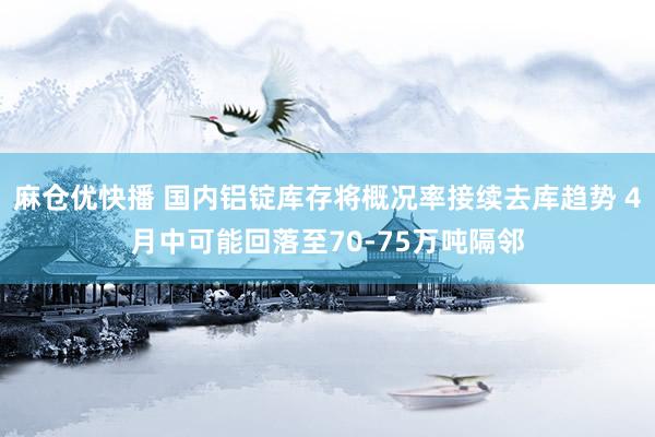 麻仓优快播 国内铝锭库存将概况率接续去库趋势 4月中可能回落至70-75万吨隔邻