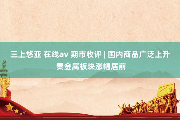 三上悠亚 在线av 期市收评 | 国内商品广泛上升 贵金属板块涨幅居前