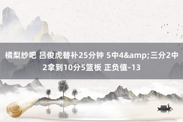 橘梨纱吧 吕俊虎替补25分钟 5中4&三分2中2拿到10分5篮板 正负值-13