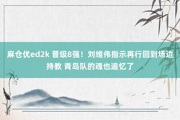 麻仓优ed2k 晋级8强！刘维伟指示再行回到场边持教 青岛队的魂也追忆了