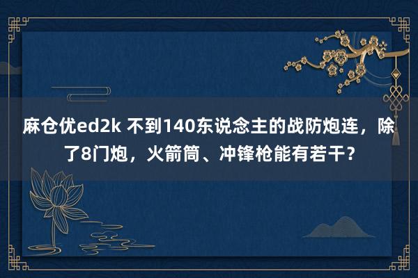 麻仓优ed2k 不到140东说念主的战防炮连，除了8门炮，火箭筒、冲锋枪能有若干？