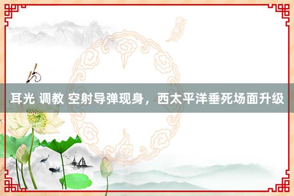 耳光 调教 空射导弹现身，西太平洋垂死场面升级