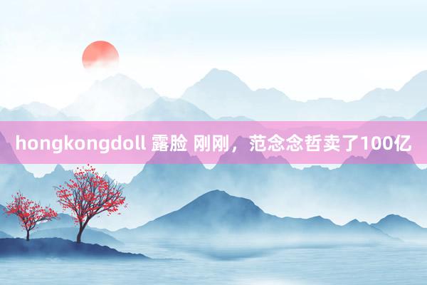 hongkongdoll 露脸 刚刚，范念念哲卖了100亿