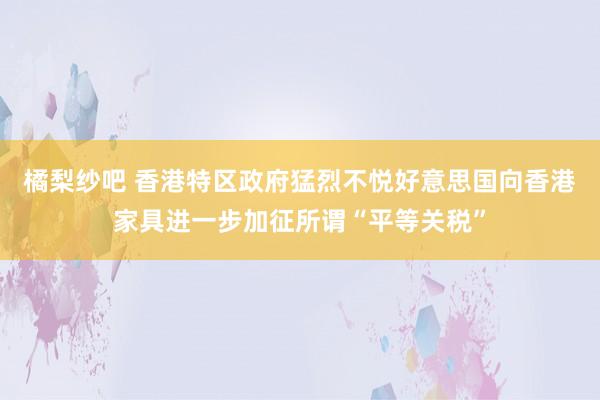 橘梨纱吧 香港特区政府猛烈不悦好意思国向香港家具进一步加征所谓“平等关税”