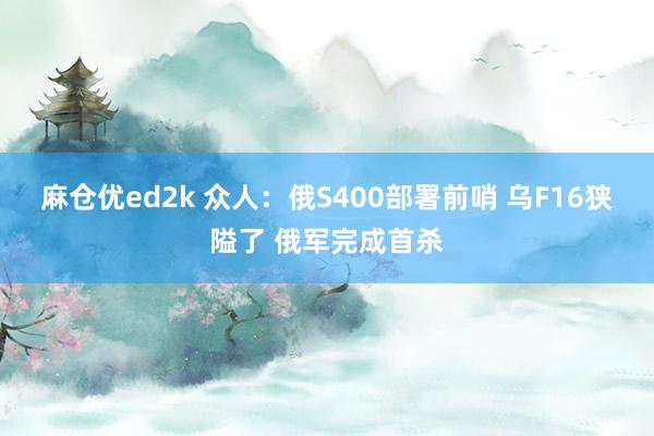 麻仓优ed2k 众人：俄S400部署前哨 乌F16狭隘了 俄军完成首杀