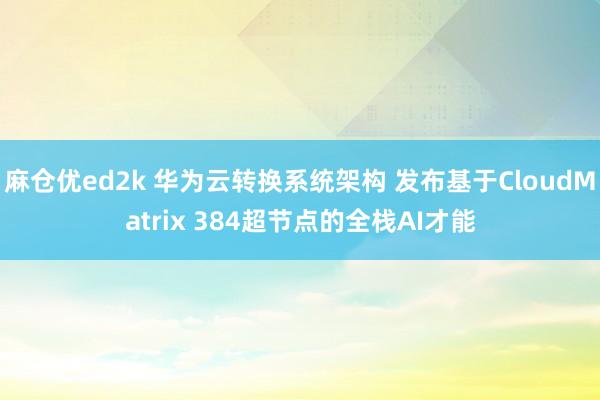 麻仓优ed2k 华为云转换系统架构 发布基于CloudMatrix 384超节点的全栈AI才能