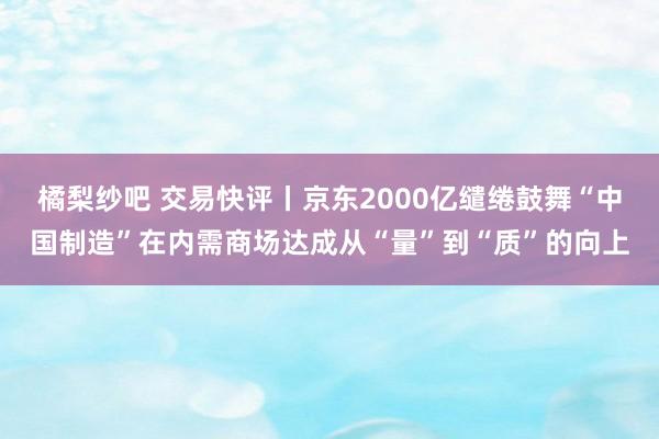 橘梨纱吧 交易快评丨京东2000亿缱绻鼓舞“中国制造”在内需商场达成从“量”到“质”的向上