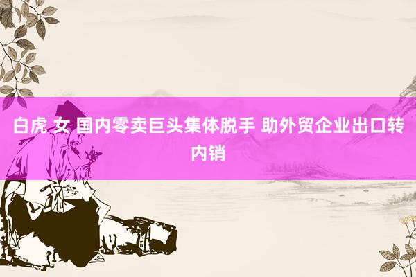 白虎 女 国内零卖巨头集体脱手 助外贸企业出口转内销