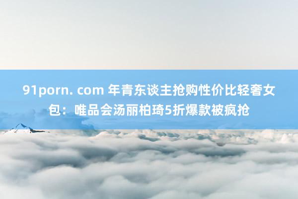 91porn. com 年青东谈主抢购性价比轻奢女包：唯品会汤丽柏琦5折爆款被疯抢