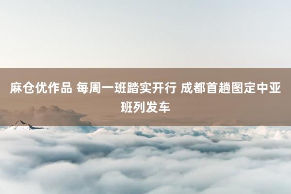麻仓优作品 每周一班踏实开行 成都首趟图定中亚班列发车