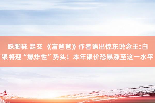 踩脚袜 足交 《富爸爸》作者语出惊东说念主:白银将迎“爆炸性”势头！本年银价恐暴涨至这一水平
