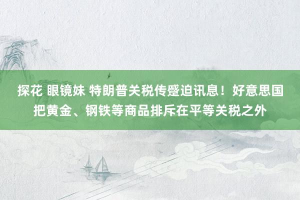 探花 眼镜妹 特朗普关税传蹙迫讯息！好意思国把黄金、钢铁等商品排斥在平等关税之外
