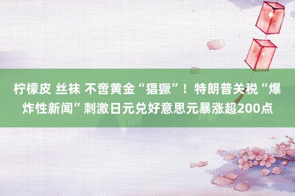 柠檬皮 丝袜 不啻黄金“猖獗”！特朗普关税“爆炸性新闻”刺激日元兑好意思元暴涨超200点