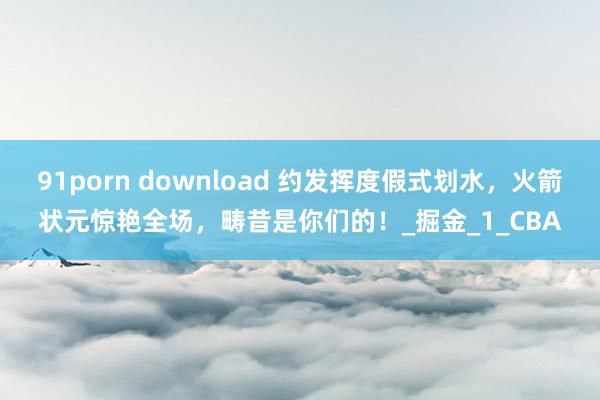 91porn download 约发挥度假式划水，火箭状元惊艳全场，畴昔是你们的！_掘金_1_CBA