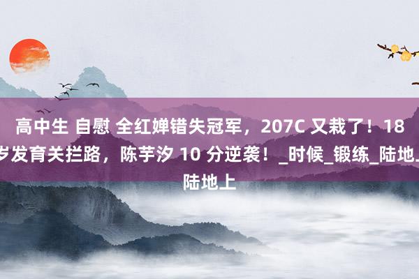 高中生 自慰 全红婵错失冠军，207C 又栽了！18 岁发育关拦路，陈芋汐 10 分逆袭！_时候_锻练_陆地上