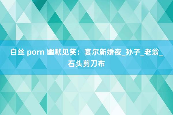 白丝 porn 幽默见笑：宴尔新婚夜_孙子_老翁_石头剪刀布