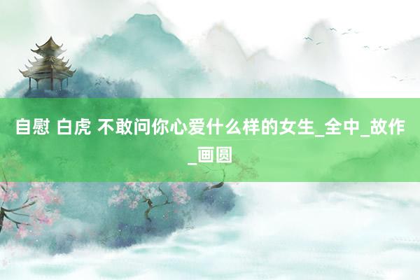 自慰 白虎 不敢问你心爱什么样的女生_全中_故作_画圆