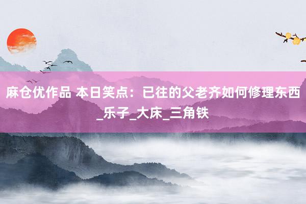 麻仓优作品 本日笑点：已往的父老齐如何修理东西_乐子_大床_三角铁