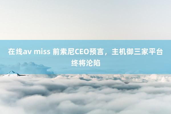 在线av miss 前索尼CEO预言，主机御三家平台终将沦陷