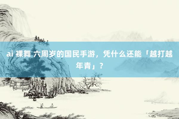 ai 裸舞 六周岁的国民手游，凭什么还能「越打越年青」？