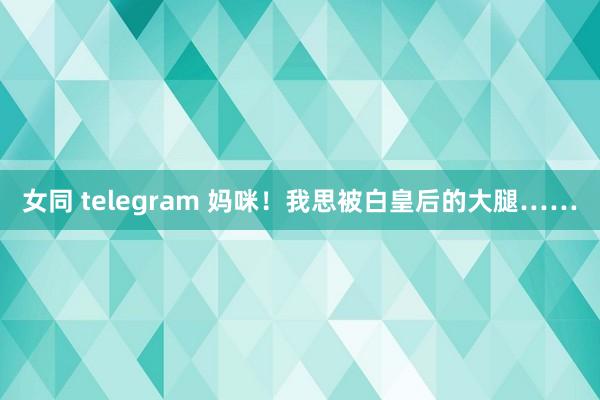 女同 telegram 妈咪！我思被白皇后的大腿……