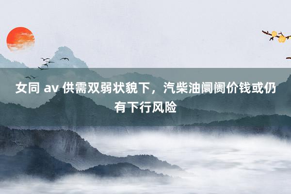 女同 av 供需双弱状貌下，汽柴油阛阓价钱或仍有下行风险