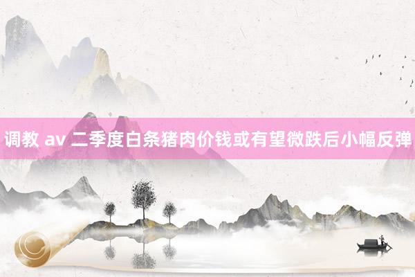 调教 av 二季度白条猪肉价钱或有望微跌后小幅反弹