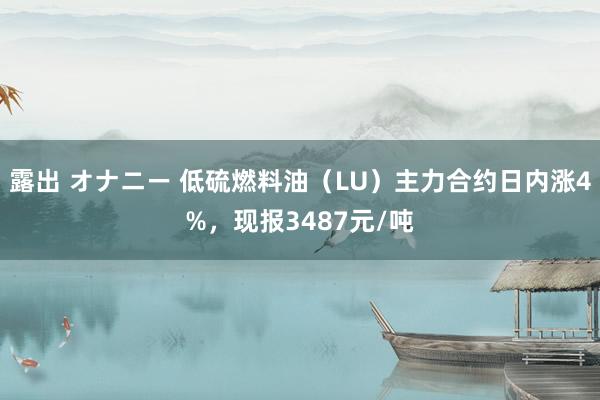 露出 オナニー 低硫燃料油（LU）主力合约日内涨4%，现报3487元/吨