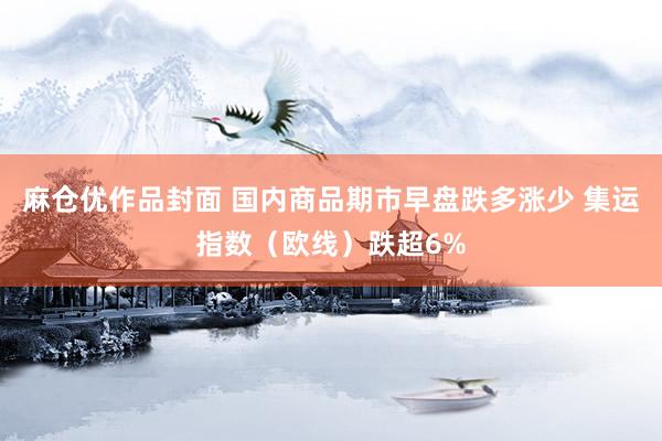 麻仓优作品封面 国内商品期市早盘跌多涨少 集运指数（欧线）跌超6%