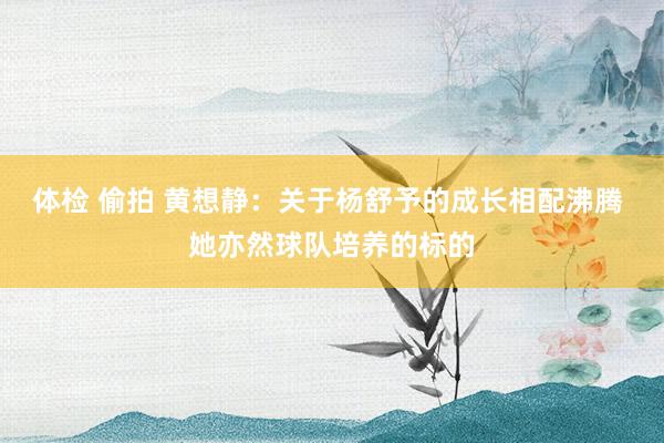 体检 偷拍 黄想静：关于杨舒予的成长相配沸腾 她亦然球队培养的标的