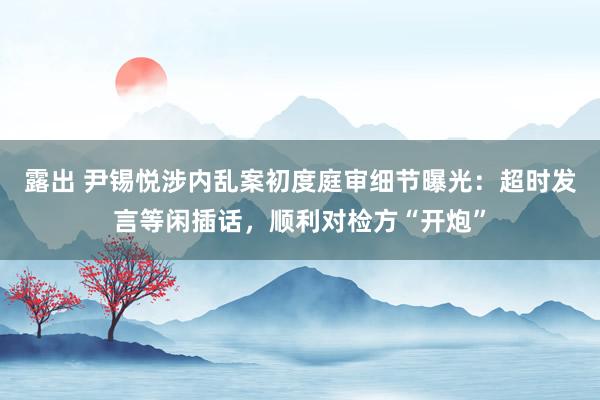 露出 尹锡悦涉内乱案初度庭审细节曝光：超时发言等闲插话，顺利对检方“开炮”
