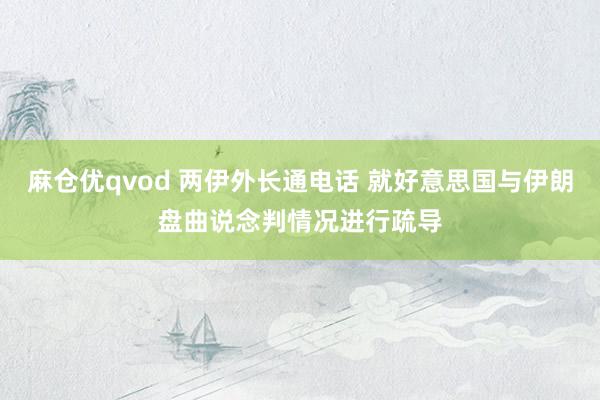 麻仓优qvod 两伊外长通电话 就好意思国与伊朗盘曲说念判情况进行疏导