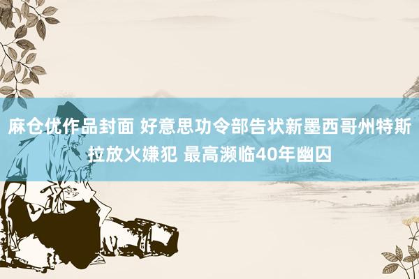 麻仓优作品封面 好意思功令部告状新墨西哥州特斯拉放火嫌犯 最高濒临40年幽囚