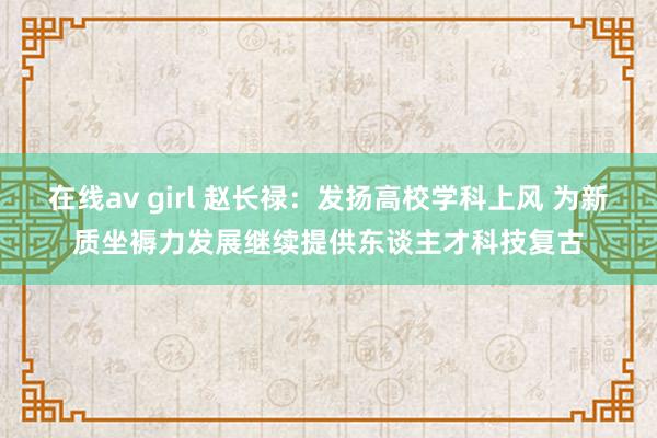 在线av girl 赵长禄：发扬高校学科上风 为新质坐褥力发展继续提供东谈主才科技复古