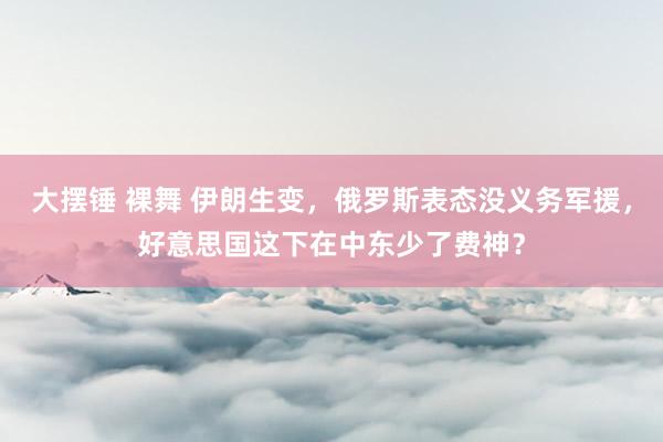 大摆锤 裸舞 伊朗生变，俄罗斯表态没义务军援，好意思国这下在中东少了费神？