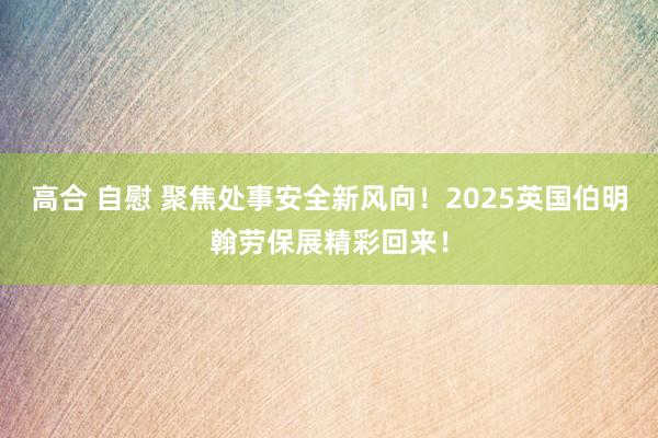 高合 自慰 聚焦处事安全新风向！2025英国伯明翰劳保展精彩回来！