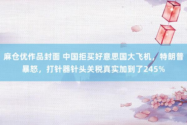 麻仓优作品封面 中国拒买好意思国大飞机，特朗普暴怒，打针器针头关税真实加到了245%