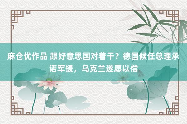 麻仓优作品 跟好意思国对着干？德国候任总理承诺军援，乌克兰遂愿以偿