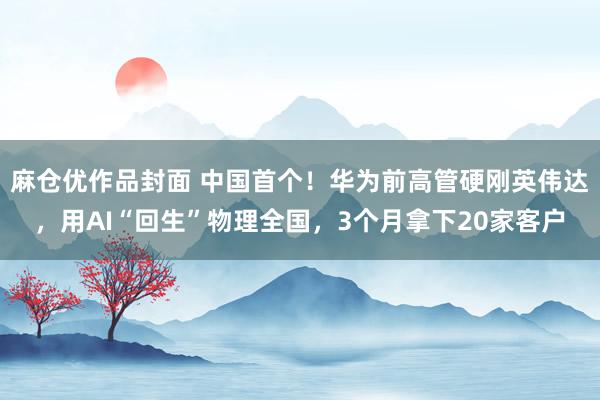 麻仓优作品封面 中国首个！华为前高管硬刚英伟达，用AI“回生”物理全国，3个月拿下20家客户