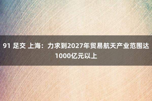 91 足交 上海：力求到2027年贸易航天产业范围达1000亿元以上