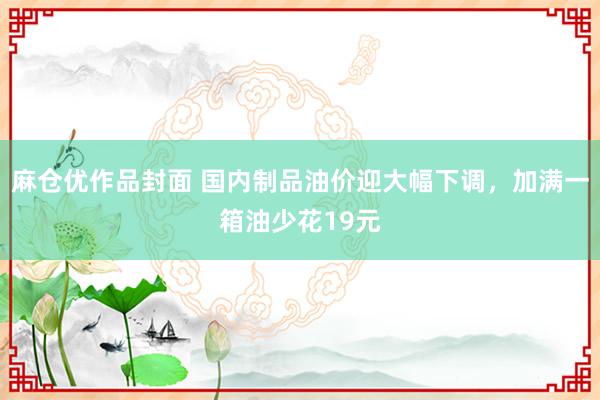 麻仓优作品封面 国内制品油价迎大幅下调，加满一箱油少花19元
