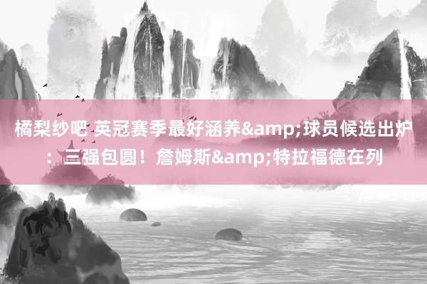 橘梨纱吧 英冠赛季最好涵养&球员候选出炉：三强包圆！詹姆斯&特拉福德在列