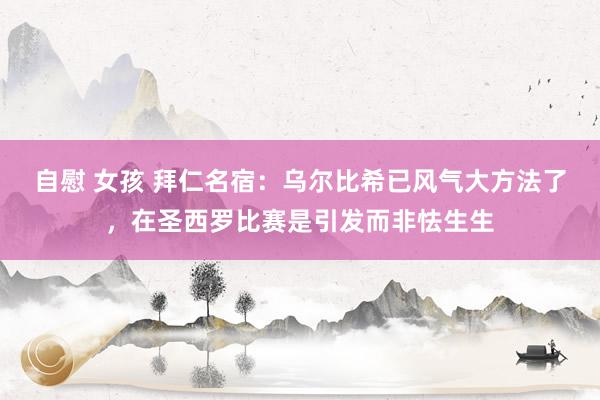 自慰 女孩 拜仁名宿：乌尔比希已风气大方法了，在圣西罗比赛是引发而非怯生生